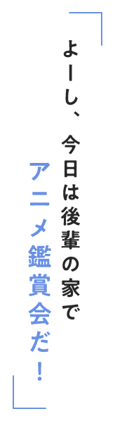 よーし、今日は後輩の家でアニメ鑑賞会だ！