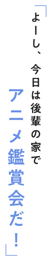 よーし、今日は後輩の家でアニメ鑑賞会だ！　