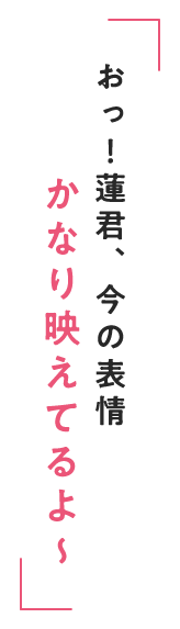 おっ！蓮君、今の表情 かなり映えてるよ～