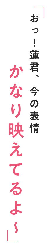 おっ！蓮君、今の表情 かなり映えてるよ～