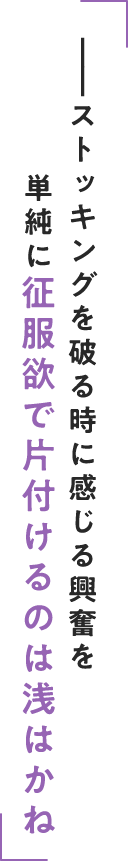 ストッキングを破る時に感じる興奮を単純に征服欲で片付けるのは浅はかね