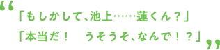 「もしかして、池上……蓮くん？」「本当だ！ うそうそ、なんで！？」