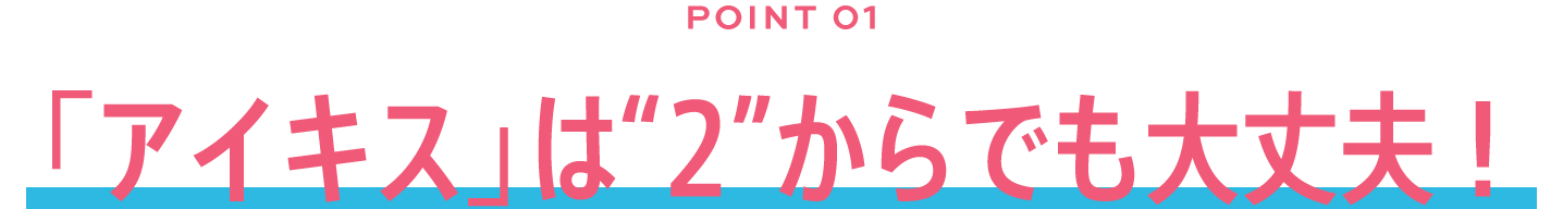 POINT01/「アイキス」は"2"からでも大丈夫！