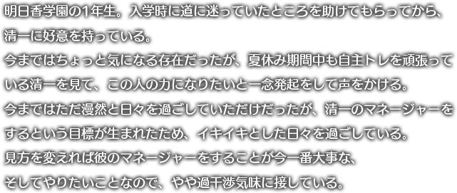 明日香学園の1年生。入学時に道に迷っていたところを助けてもらってから、
	清一に好意を持っている。今まではちょっと気になる存在だったが、夏休み期間中も自主トレを頑張っている清一を見て、この人の力になりたいと一念発起をして声をかける。
	今まではただ漫然と日々を過ごしていただけだったが、清一のマネージャーをするという目標が生まれたため、イキイキとした日々を過ごしている。見方を変えれば彼のマネージャーをすることが今一番大事な、そしてやりたいことなので、やや過干渉気味に接している。