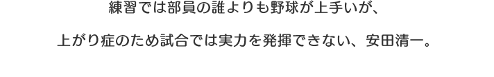 練習では部員の誰よりも野球が上手いが、上がり症のため試合では実力を発揮できない、安田清一。