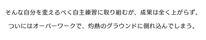 そんな自分を変えるべく自主練習に取り組むが、成果は全く上がらず。ついにはオーバーワークで、灼熱のグラウンドに倒れ込んでしまう。