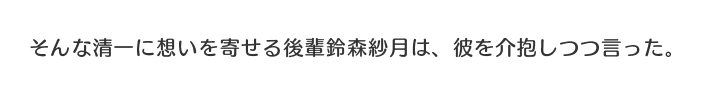 そんな清一に想いを寄せる後輩鈴森紗月は、彼を介抱しつつ言った。