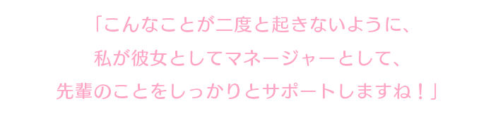 「こんなことが二度と起きないように、私が彼女としてマネージャーとして、先輩のことをしっかりとサポートしますね！」