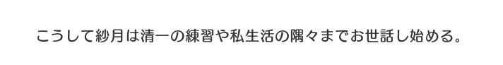 こうして紗月は清一の練習や私生活の隅々までお世話し始める。