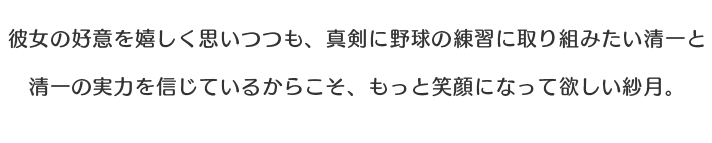 彼女の好意を嬉しく思いつつも、真剣に野球の練習に取り組みたい清一と清一の実力を信じているからこそ、もっと笑顔になって欲しい紗月。