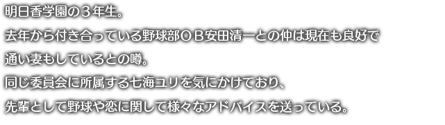 明日香学園の3年生。去年から付き合っている野球部OB安田清一との仲は現在も良好で通い妻もしているとの噂。同じ委員会に所属する七海ユリを気にかけており、先輩として野球や恋に関して様々なアドバイスを送っている。