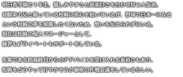 明日香学園の1年生。入学時に道に迷っていたところを助けてもらってから、
	清一に好意を持っている。今まではちょっと気になる存在だったが、夏休み期間中も自主トレを頑張っている清一を見て、この人の力になりたいと一念発起をして声をかける。
	今まではただ漫然と日々を過ごしていただけだったが、清一のマネージャーをするという目標が生まれたため、イキイキとした日々を過ごしている。見方を変えれば彼のマネージャーをすることが今一番大事な、そしてやりたいことなので、やや過干渉気味に接している。