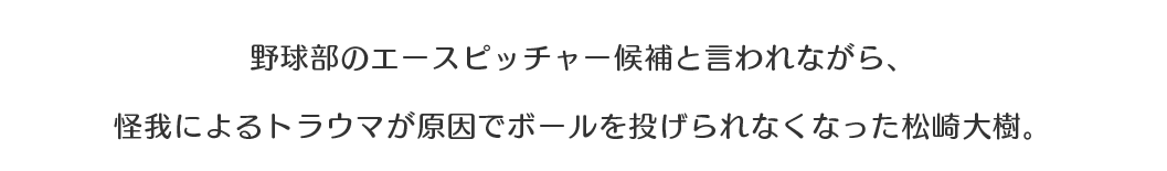 野球部のエースピッチャー候補と言われながら、怪我によるトラウマが原因でボールを投げられなくなった松崎大樹。