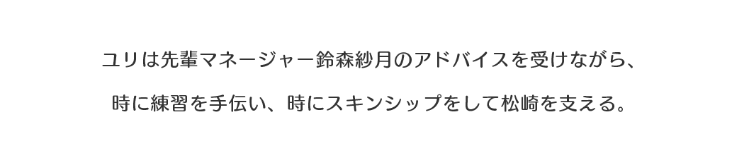 ユリは先輩マネージャー鈴森紗月のアドバイスを受けながら、時に練習を手伝い、時にスキンシップをして松崎を支える。