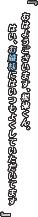 『おはようございます、根津くん。はい、お嬢様にはいつもよくしていただいてます』