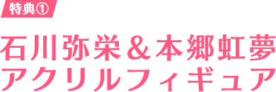 特典① 石川弥栄＆本郷虹夢アクリルフィギュア