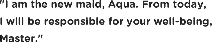 I am the new maid, Aqua. From today, I will be responsible for your well-being, Master.