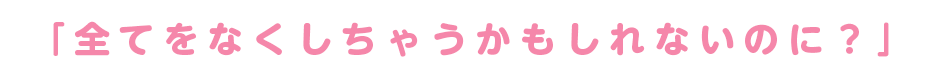 「全てをなくしちゃうかもしれないのに？」