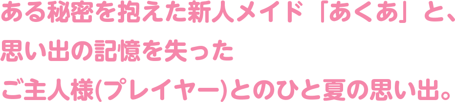 ある秘密を抱えた新人メイド「あくあ」と、思い出の記憶を失ったご主人様(プレイヤー)とのひと夏の思い出。