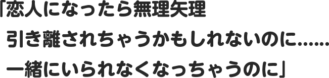 「恋人になったら無理矢理引き離されちゃうかもしれないのに......。一緒にいられなくなっちゃうのに」