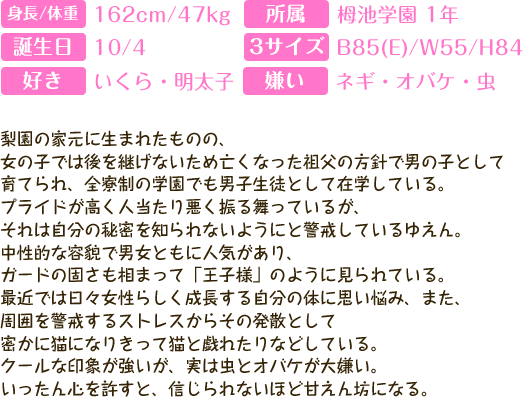 
身長：162cm 体重：47kg スリーサイズ：B(E)/W55/H84
好き：いくら・明太子　苦手：ネギ・虫・オバケ　誕生日：10月4日（天秤座）       
        
梨園の家元に生まれたものの、
女の子では後を継げないため亡くなった祖父の方針で男の子として
育てられ、全寮制の学園でも男子生徒として在学している。
プライドが高く人当たり悪く振る舞っているが、
それは自分の秘密を知られないようにと警戒しているゆえん。
中性的な容貌で男女ともに人気があり、
ガードの固さも相まって「王子様」のように見られている。
最近では日々女性らしく成長する自分の体に思い悩み、また、
周囲を警戒するストレスからその発散として
密かに猫になりきって猫と戯れたりなどしている。
クールな印象が強いが、実は虫とオバケが大嫌い。
いったん心を許すと、信じられないほど甘えん坊になる。
        