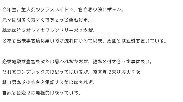 
															２年生。主人公のクラスメイトで、自立心の強いギャル。
															元々は明るく気さくでちょっと悪戯好き、基本は誰に対してもフレンドリーだったが、
															とある出来事を境に悪い噂が流れはじめて以来、周囲とは距離を置いている。

															恋愛経験が豊富なように思われがちだが、誰かと付き合った事はない。
															それをコンプレックスに思ってはいるが、噂を真に受けたような軽い男からの告白を
															承諾する気にはなれず、自然と色恋には消極的になっていた。