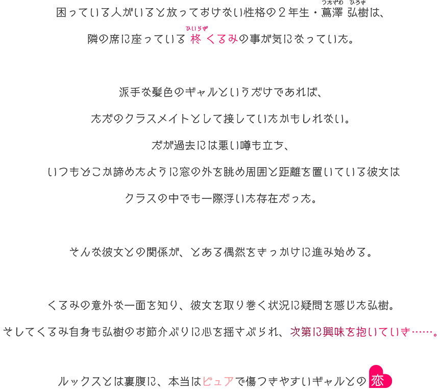 
困っている人がいると放っておけない性格の２年生・蔦澤 弘樹（つたざわ ひろき）は、
隣の席に座っている柊 くるみ（ひいらぎ くるみ）の事が気になっていた。

派手な髪色のギャルというだけであれば、ただのクラスメイトとして接していたかもしれない。
だが過去には悪い噂も立ち、いつもどこか諦めたように窓の外を眺め周囲と距離を置いている彼女はクラスの中でも一際浮いた存在だった。

そんな彼女との関係が、とある偶然をきっかけに進み始める。

くるみの意外な一面を知り、彼女を取り巻く状況に疑問を感じた弘樹。
そしてくるみ自身も弘樹のお節介ぶりに心を揺さぶられ、次第に興味を抱いていき……。

ルックスとは裏腹に、本当はピュアで傷つきやすいギャルとの恋。
