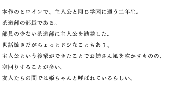 本作のヒロインで、主人公と同じ学園に通う二年生。
																		茶道部の部長である。
																		部員の少ない茶道部に主人公を勧誘した。
																		世話焼きだがちょっとドジなこともあり、
																		主人公という後輩ができたことでお姉さん風を吹かすものの、
																		空回りすることが多い。
																		友人たちの間では姫ちゃんと呼ばれているらしい。