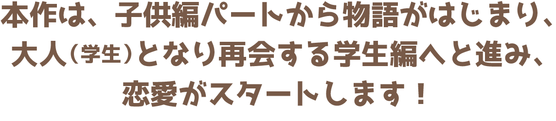 本作は、子供編パートから物語がはじまり、大人（学生）となり再会する学生編へと進み、恋愛がスタートします！