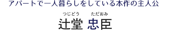 アパートで一人暮らしをしている本作の主人公 辻堂忠臣