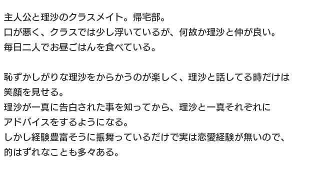 
一真と理沙のクラスメイト。帰宅部。
口が悪く、クラスでは少し浮いているが、何故か理沙と仲が良い。
毎日二人でお昼ごはんを食べている。

恥ずかしがりな理沙をからかうのが楽しく、理沙と話してる時だけは笑顔を見せる。
理沙が一真に告白された事を知ってから、理沙と一真それぞれにアドバイスをするようになる。
しかし経験豊富そうに振舞っているだけで実は恋愛経験が無いので、的はずれなことも多々ある。