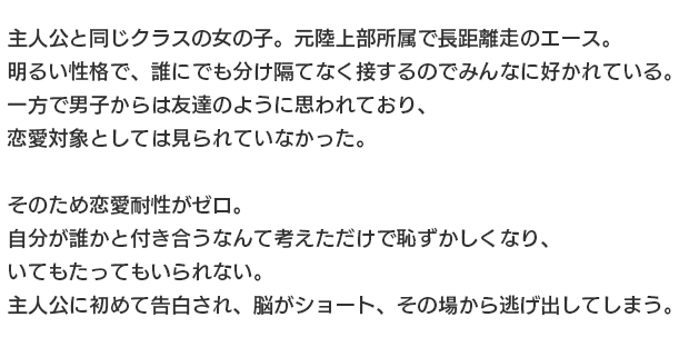 一真と同じクラスの女の子。陸上部所属で長距離走のエース。
															   明るい性格で、誰にでも分け隔てなく接するのでみんなに好かれている。
															   一方で男子からは友達のように思われており、恋愛対象としては見られていなかった。
															   
															   そのため恋愛耐性がゼロ。
															   自分が誰かと付き合うなんて考えただけで恥ずかしくなり、いてもたってもいられない。
															   一真に初めて告白され、脳がショート、その場から逃げ出してしまう。