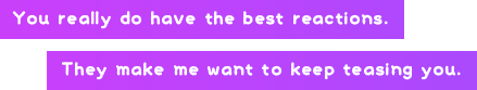 You really do have the best reactions. They make me want to keep teasing you.