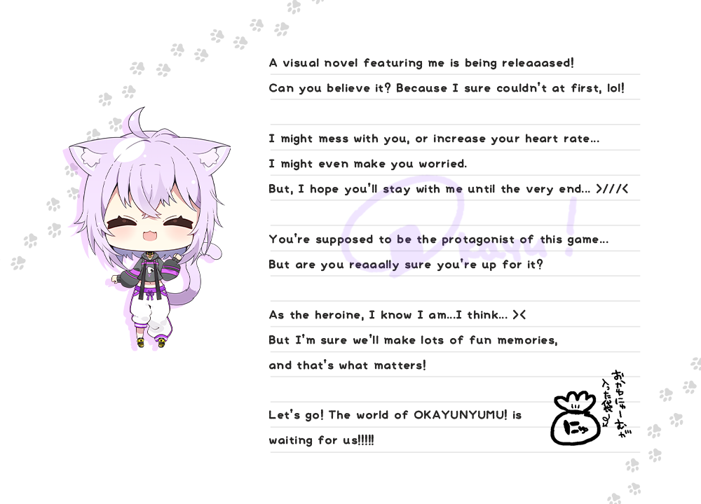
              A visual novel featuring me is being releaaased! Can you believe it? Because I sure couldn’t at first, lol! I might mess with you, or increase your heart rate... I might even make you worried. But, I hope you’ll stay with me until the very end... >///< You’re supposed to be the protagonist of this game... But are you reaaally sure you’re up for it? As the heroine, I know I am...I think... >< But I’m sure we’ll make lots of fun memories, and that’s what matters! Let’s go! The world of OKAYUNYUMU! is waiting for us!!!!!
