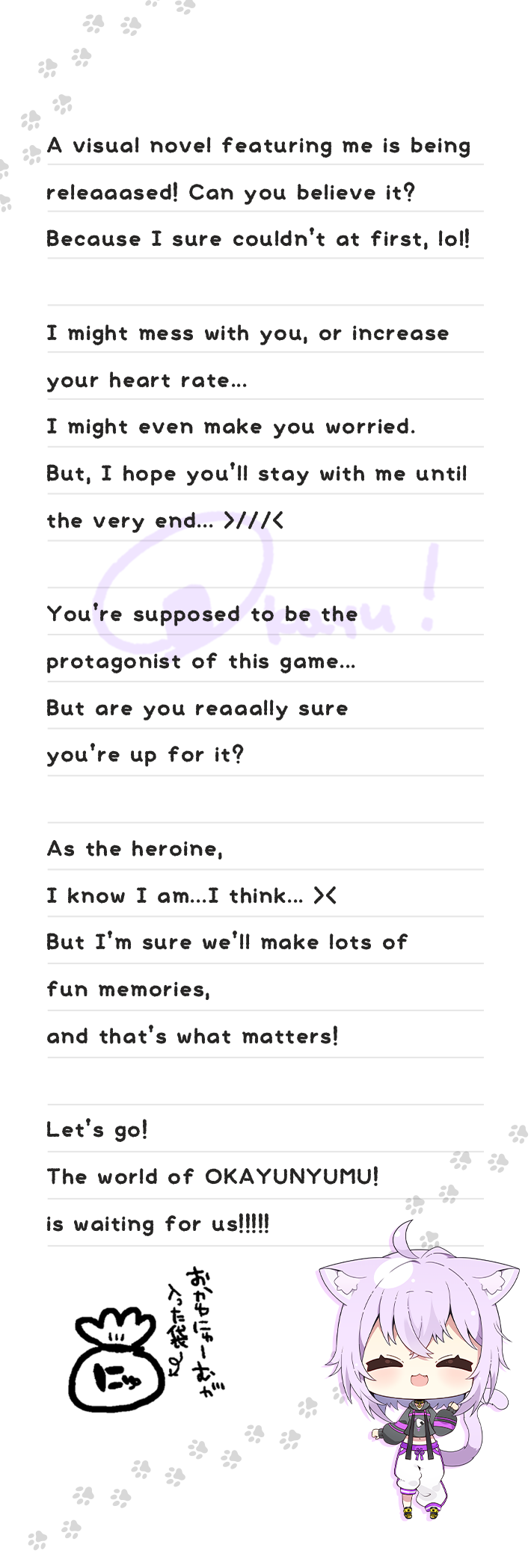 
              A visual novel featuring me is being releaaased! Can you believe it? Because I sure couldn’t at first, lol! I might mess with you, or increase your heart rate... I might even make you worried. But, I hope you’ll stay with me until the very end... >///< You’re supposed to be the protagonist of this game... But are you reaaally sure you’re up for it? As the heroine, I know I am...I think... >< But I’m sure we’ll make lots of fun memories, and that’s what matters! Let’s go! The world of OKAYUNYUMU! is waiting for us!!!!!