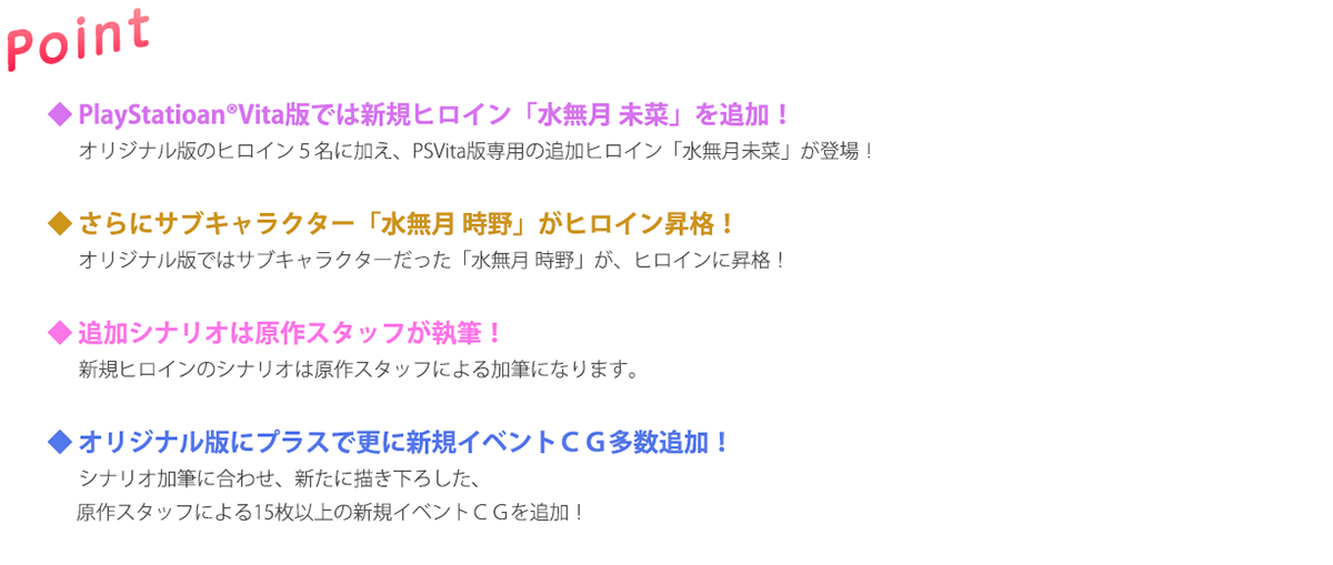 ◆ PlayStatioan®Vita版では新規ヒロイン「水無月 未菜」を追加！
　 オリジナル版のヒロイン５名に加え、PSVita版専用の追加ヒロイン「水無月未菜」が登場！
　
◆ さらにサブキャラクター「水無月 時野」がヒロイン昇格！
　 オリジナル版ではサブキャラクターだった「水無月 時野」が、ヒロインに昇格！

◆ 追加シナリオは原作スタッフが執筆！
　 新規ヒロインのシナリオは原作スタッフによる加筆になります。

◆ オリジナル版にプラスで更に新規イベントＣＧ多数追加！
　 シナリオ加筆に合わせ、新たに描き下ろした、
　  原作スタッフによる15枚以上の新規イベントＣＧを追加！