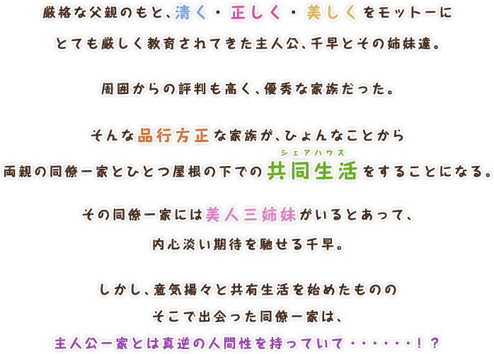 厳格な父親のもと、清く・正しく・美しくをモットーに
			とても厳しく教育されてきた主人公、千早とその姉妹達。

			周囲からの評判も高く、優秀な家族だった。

			そんな品行方正な家族が、ひょんなことから
			両親の同僚一家とひとつ屋根の下での
			共同生活（シェアハウス）をすることになる。

			その同僚一家には美人三姉妹がいるとあって、
			内心淡い期待を馳せる千早。

			しかし、意気揚々と共有生活を始めたものの
			そこで出会った同僚一家は、
			主人公一家とは真逆の新生活を持っていて・・・・・・！？