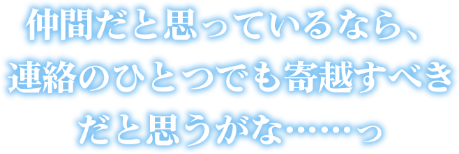 仲間だと思っているなら、連絡のひとつでも寄越すべきだと思うがな……っ