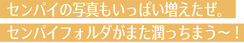 センパイの写真もいっぱい増えたぜ。センパイフォルダがまた潤っちまう〜！