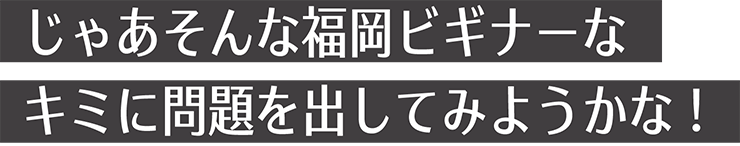 じゃあそんな福岡ビギナーなキミに問題を出してみようかな!