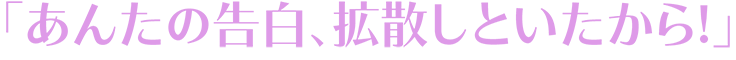 「あんたの告白、拡散しといたから!」