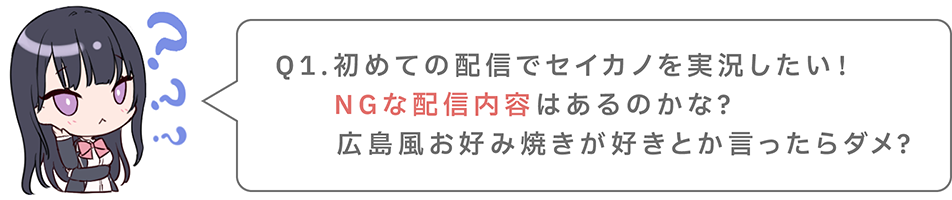 Q1.初めての配信でセイカノを実況したい！NGな配信内容はあるのかな？広島風お好み焼きが好きとか言ったらダメ？