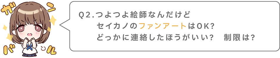 Q2.つよつよ絵師なんだけどセイカノのファンアートはOK？どっかに連絡したがいい？　制限は？