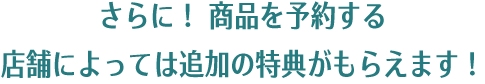 さらに！ 商品を予約する店舗によっては追加の特典がもらえます！