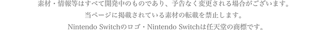 素材・情報等はすべて開発中のものであり、予告なく変更される場合がございます。当ページに掲載されている素材の転載を禁止します。Nintendo Switchのロゴ・Nintendo Switchは任天堂の商標です。