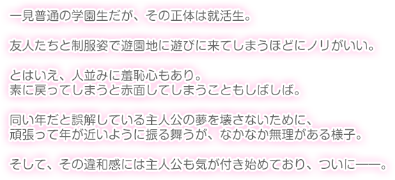 一見普通の学園生だが、その正体は就活生。

友人たちと制服姿で遊園地に遊びに来てしまうほどにノリがいい。

とはいえ、人並みに羞恥心もあり。素に戻ってしまうと赤面してしまうこともしばしば。

同い年だと誤解している主人公の夢を壊さないために、頑張って年が近いように振る舞うが、なかなか無理がある様子。

そして、その違和感には主人公も気が付き始めており、ついに――。