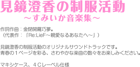 作詞作曲：金閉開羅巧夢。
（代表作：「Re:LieF～親愛なるあなたへ～」）
見鏡澄香の制服活動のオリジナルサウンドトラックです。
青春の１ページを彩る、さわやかな楽曲の数々をお楽しみください。
マキシケース、４Ｃレーベル仕様