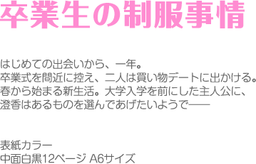 卒業生の制服事情

はじめての出会いから、一年。
卒業式をマジカに控え、二人は買い物デートに出かける。
春から始まる新生活。大学入学を前にした主人公に、
澄香はあるものを選んであげたいようで――


表紙カラー　
中面白黒12ページ A6サイズ