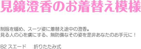 見鏡澄香のお着替え事情
制服を緩め、スーツ姿に着替え途中の澄香。
見る人の心を虜にする、無防備なその姿を是非あなたのお手元に！
B2 スエード　	折りたたみ式