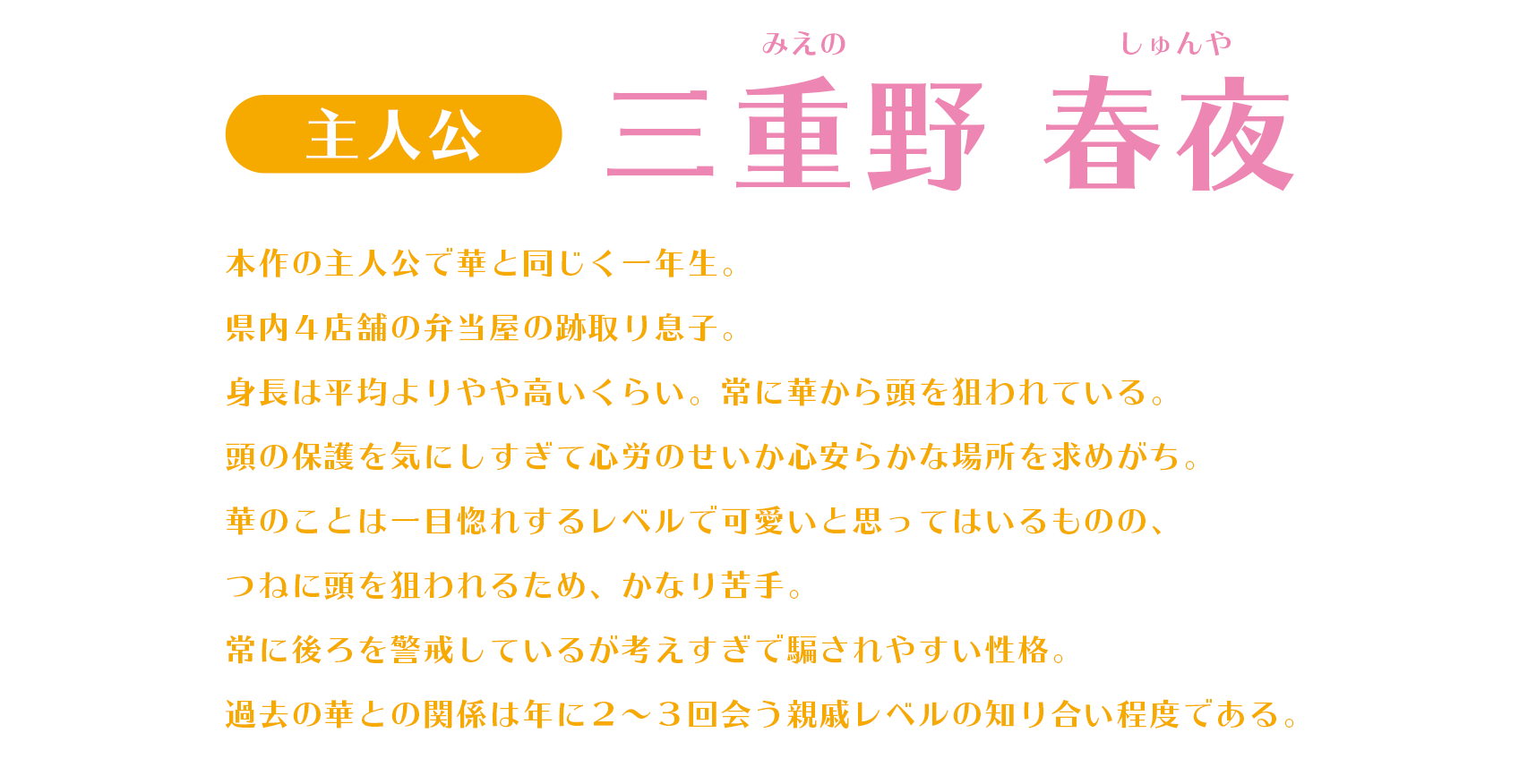 本作の主人公で華と同じく一年生。県内４店舗の弁当屋の跡取り息子。身長は平均よりやや高いくらい。常に華から頭を狙われている。頭の保護を気にしすぎて心労のせいか心安らかな場所を求めがち。華のことは一目惚れするレベルで可愛いと思ってはいるものの、つねに頭を狙われるため、かなり苦手。常に後ろを警戒しているが考えすぎで騙されやすい性格。過去の華との関係は年に２～３回会う親戚レベルの知り合い程度である。